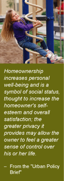 Quote: Homeownership increases personal well-being and is a symbol of social status, thought to increase the homeowner's self-esteem and overall satisfaction; the greater privacy it provides may allow the owner to feel a greater sense of control over his or her life. -- from the Urban Policy Brief